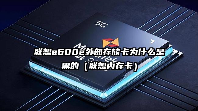 联想a600e外部存储卡为什么是黑的（联想内存卡）