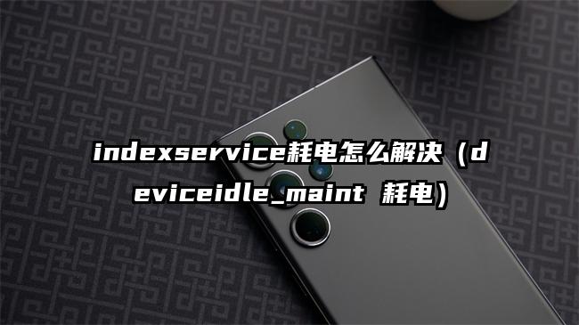 indexservice耗电怎么解决（deviceidle_maint 耗电）