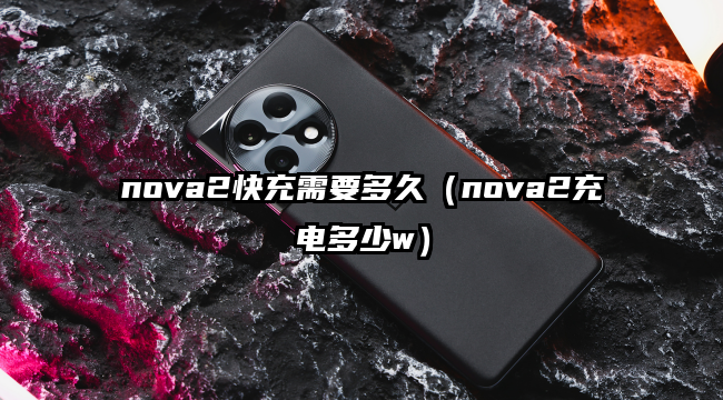 nova2快充需要多久（nova2充电多少w）