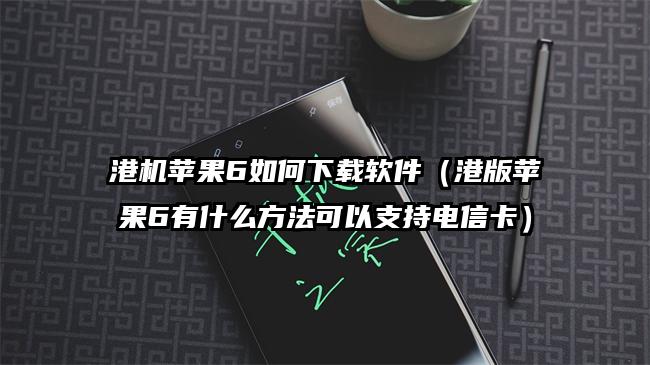 港机苹果6如何下载软件（港版苹果6有什么方法可以支持电信卡）