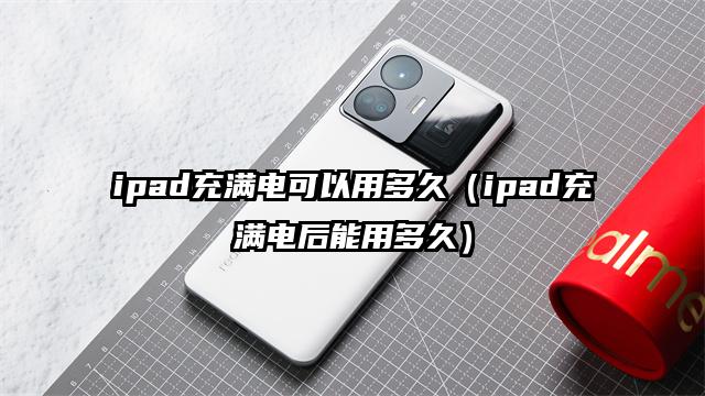 ipad充满电可以用多久（ipad充满电后能用多久）