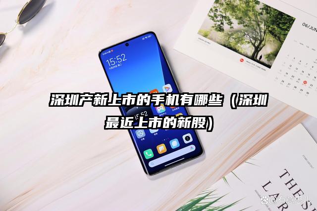 深圳产新上市的手机有哪些（深圳最近上市的新股）