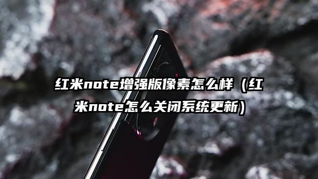 红米note增强版像素怎么样（红米note怎么关闭系统更新）