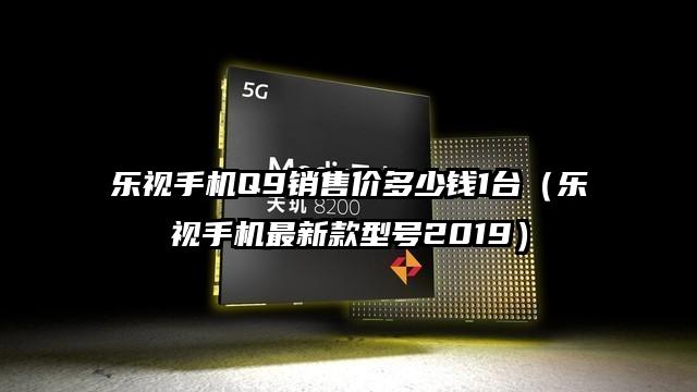 乐视手机Q9销售价多少钱1台（乐视手机最新款型号2019）